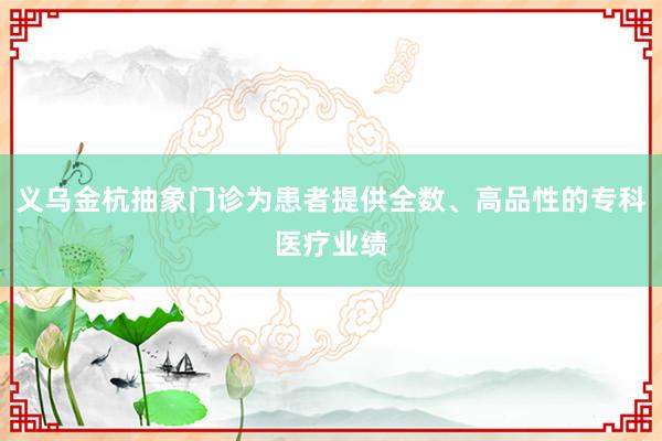 义乌金杭抽象门诊为患者提供全数、高品性的专科医疗业绩