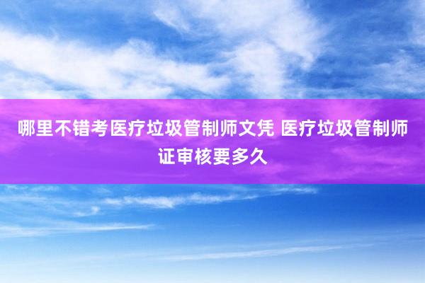 哪里不错考医疗垃圾管制师文凭 医疗垃圾管制师证审核要多久