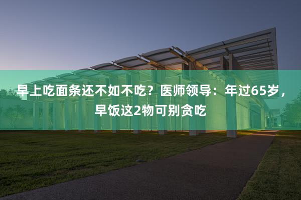 早上吃面条还不如不吃？医师领导：年过65岁，早饭这2物可别贪吃