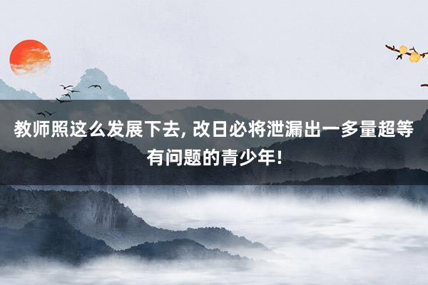 教师照这么发展下去, 改日必将泄漏出一多量超等有问题的青少年!