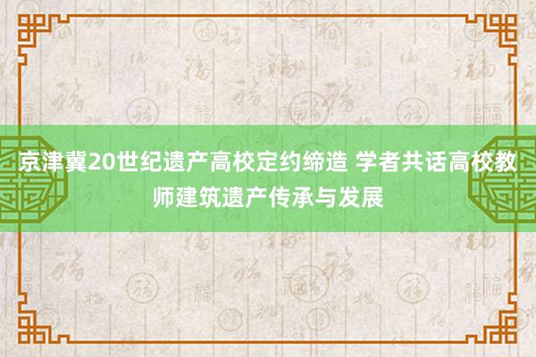 京津冀20世纪遗产高校定约缔造 学者共话高校教师建筑遗产传承与发展