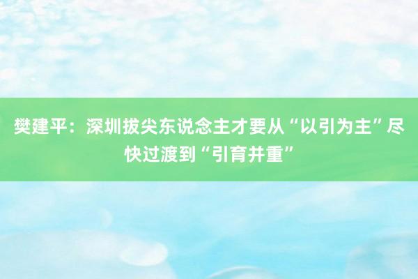 樊建平：深圳拔尖东说念主才要从“以引为主”尽快过渡到“引育并重”