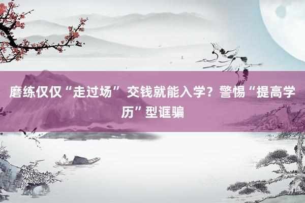 磨练仅仅“走过场” 交钱就能入学？警惕“提高学历”型诓骗