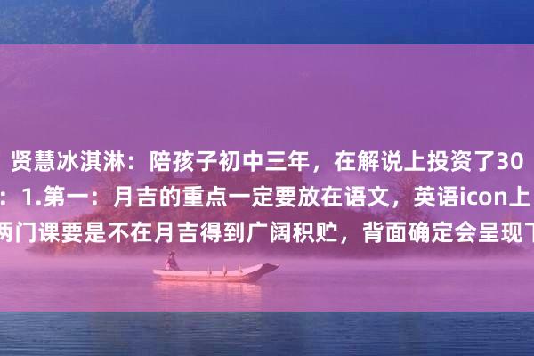 贤慧冰淇淋：陪孩子初中三年，在解说上投资了30万，才得到这9条熏陶：1.第一：月吉的重点一定要放在语文，英语icon上，这两门课要是不在月吉得到广阔积贮，背面确定会呈现下滑趋势，况且一朝错过这个...