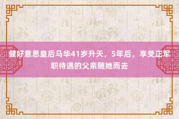 健好意思皇后马华41岁升天，5年后，享受正军职待遇的父亲随她而去