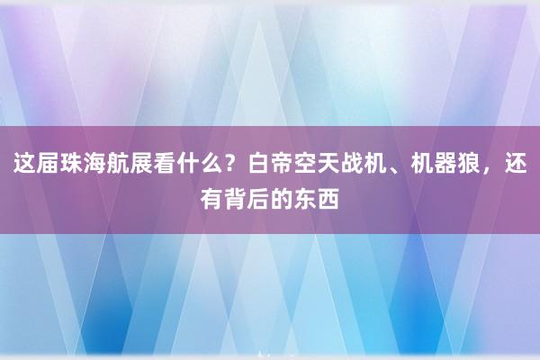 这届珠海航展看什么？白帝空天战机、机器狼，还有背后的东西