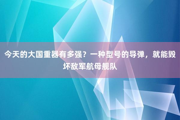 今天的大国重器有多强？一种型号的导弹，就能毁坏敌军航母舰队