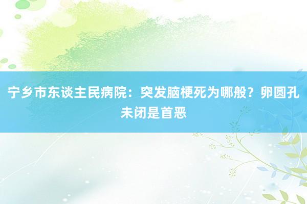 宁乡市东谈主民病院：突发脑梗死为哪般？卵圆孔未闭是首恶