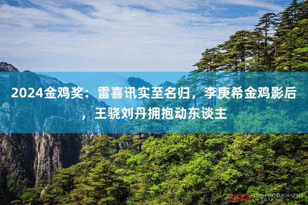 2024金鸡奖：雷喜讯实至名归，李庚希金鸡影后，王骁刘丹拥抱动东谈主